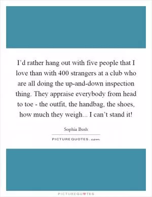 I’d rather hang out with five people that I love than with 400 strangers at a club who are all doing the up-and-down inspection thing. They appraise everybody from head to toe - the outfit, the handbag, the shoes, how much they weigh... I can’t stand it! Picture Quote #1