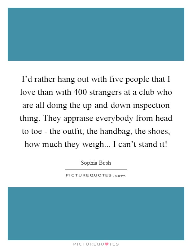 I'd rather hang out with five people that I love than with 400 strangers at a club who are all doing the up-and-down inspection thing. They appraise everybody from head to toe - the outfit, the handbag, the shoes, how much they weigh... I can't stand it! Picture Quote #1