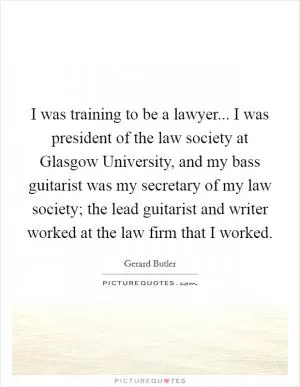 I was training to be a lawyer... I was president of the law society at Glasgow University, and my bass guitarist was my secretary of my law society; the lead guitarist and writer worked at the law firm that I worked Picture Quote #1