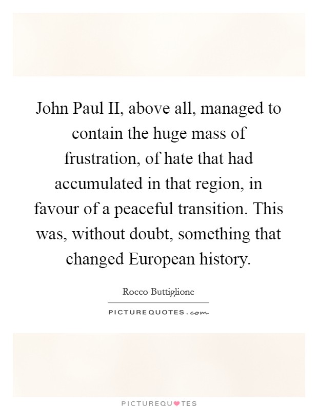 John Paul II, above all, managed to contain the huge mass of frustration, of hate that had accumulated in that region, in favour of a peaceful transition. This was, without doubt, something that changed European history Picture Quote #1