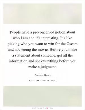 People have a preconceived notion about who I am and it’s interesting. It’s like picking who you want to win for the Oscars and not seeing the movie. Before you make a statement about someone, get all the information and see everything before you make a judgment Picture Quote #1