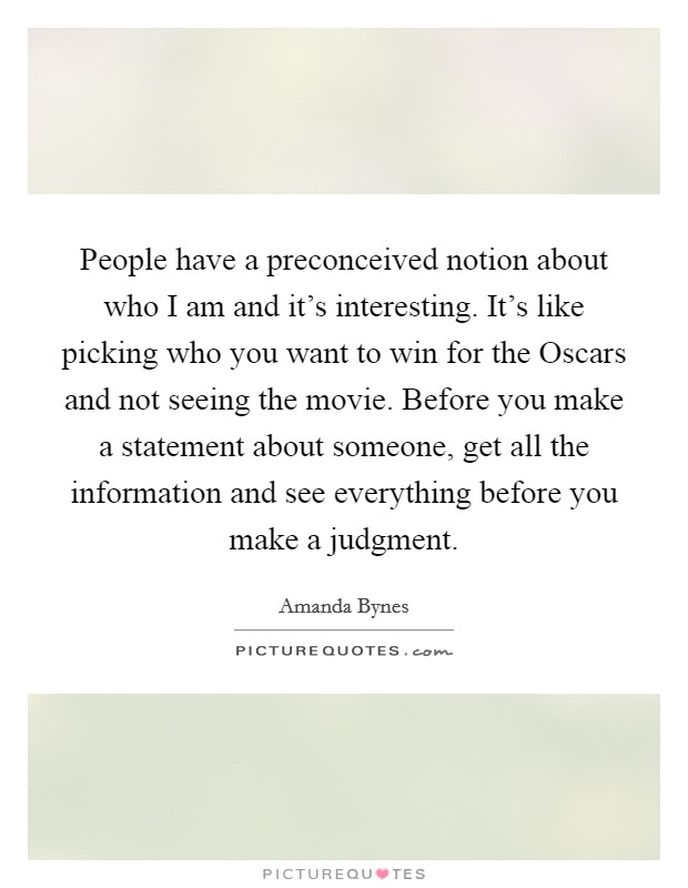 People have a preconceived notion about who I am and it's interesting. It's like picking who you want to win for the Oscars and not seeing the movie. Before you make a statement about someone, get all the information and see everything before you make a judgment Picture Quote #1
