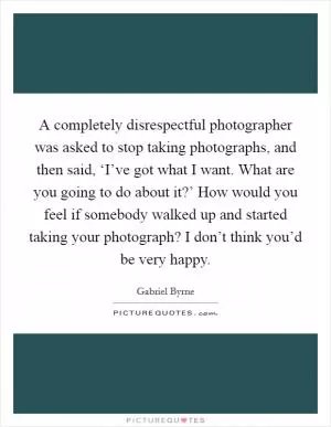 A completely disrespectful photographer was asked to stop taking photographs, and then said, ‘I’ve got what I want. What are you going to do about it?’ How would you feel if somebody walked up and started taking your photograph? I don’t think you’d be very happy Picture Quote #1