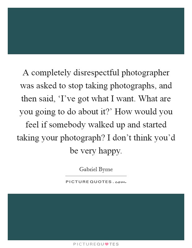 A completely disrespectful photographer was asked to stop taking photographs, and then said, ‘I've got what I want. What are you going to do about it?' How would you feel if somebody walked up and started taking your photograph? I don't think you'd be very happy Picture Quote #1