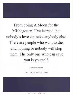 From doing A Moon for the Misbegotten, I’ve learned that nobody’s love can save anybody else. There are people who want to die, and nothing or nobody will stop them. The only one who can save you is yourself Picture Quote #1