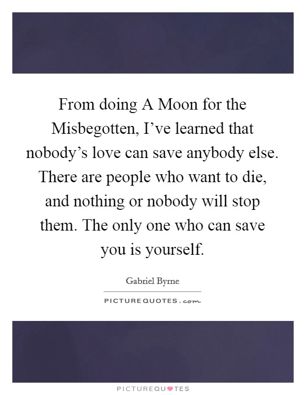 From doing A Moon for the Misbegotten, I've learned that nobody's love can save anybody else. There are people who want to die, and nothing or nobody will stop them. The only one who can save you is yourself Picture Quote #1