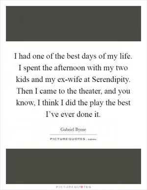 I had one of the best days of my life. I spent the afternoon with my two kids and my ex-wife at Serendipity. Then I came to the theater, and you know, I think I did the play the best I’ve ever done it Picture Quote #1