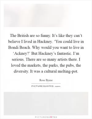 The British are so funny. It’s like they can’t believe I lived in Hackney. ‘You could live in Bondi Beach. Why would you want to live in ‘Ackney?’ But Hackney’s fantastic. I’m serious. There are so many artists there. I loved the markets, the parks, the pubs, the diversity. It was a cultural melting-pot Picture Quote #1