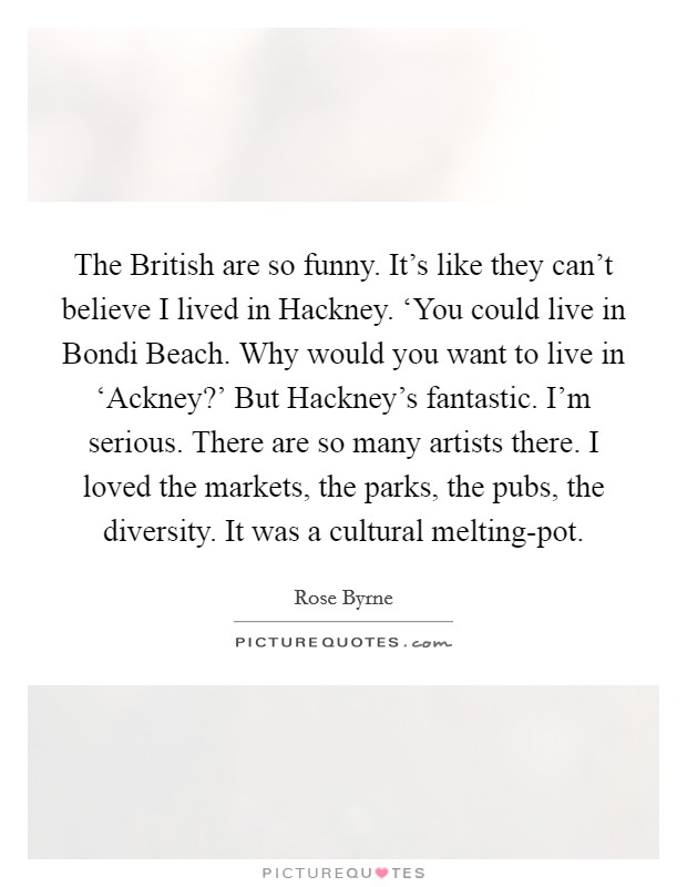 The British are so funny. It's like they can't believe I lived in Hackney. ‘You could live in Bondi Beach. Why would you want to live in ‘Ackney?' But Hackney's fantastic. I'm serious. There are so many artists there. I loved the markets, the parks, the pubs, the diversity. It was a cultural melting-pot Picture Quote #1