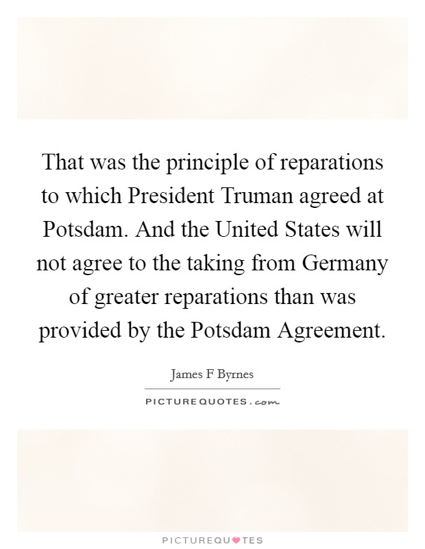 That was the principle of reparations to which President Truman agreed at Potsdam. And the United States will not agree to the taking from Germany of greater reparations than was provided by the Potsdam Agreement Picture Quote #1