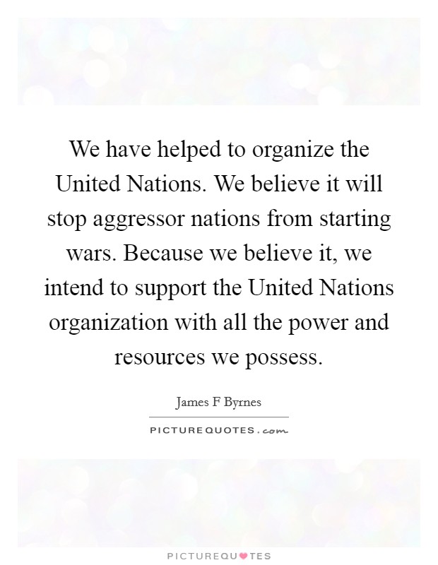 We have helped to organize the United Nations. We believe it will stop aggressor nations from starting wars. Because we believe it, we intend to support the United Nations organization with all the power and resources we possess Picture Quote #1