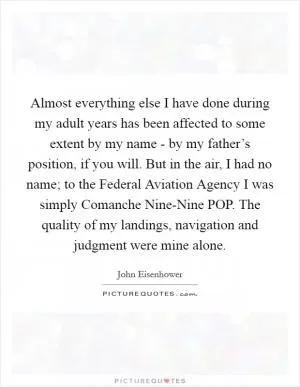 Almost everything else I have done during my adult years has been affected to some extent by my name - by my father’s position, if you will. But in the air, I had no name; to the Federal Aviation Agency I was simply Comanche Nine-Nine POP. The quality of my landings, navigation and judgment were mine alone Picture Quote #1
