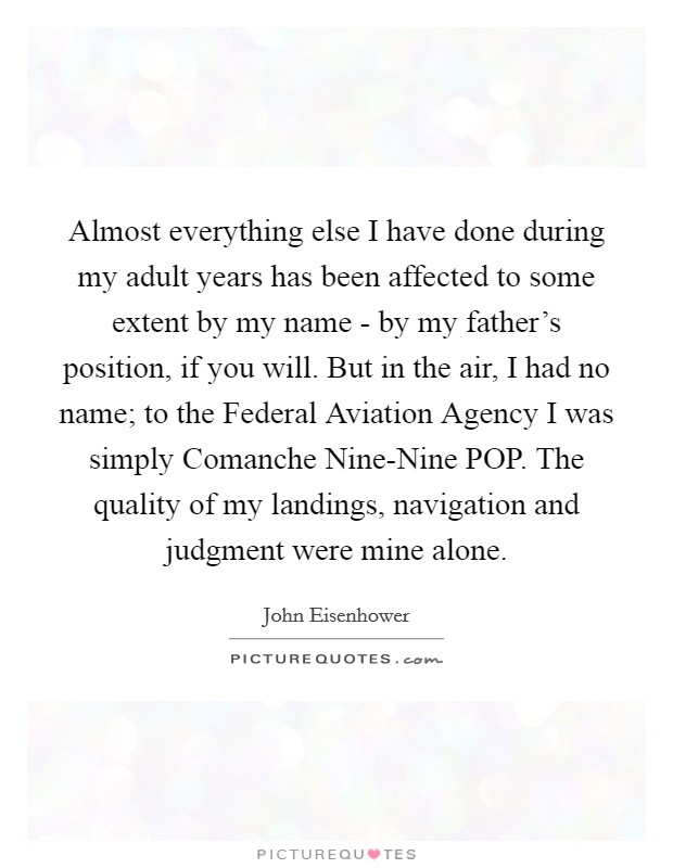 Almost everything else I have done during my adult years has been affected to some extent by my name - by my father's position, if you will. But in the air, I had no name; to the Federal Aviation Agency I was simply Comanche Nine-Nine POP. The quality of my landings, navigation and judgment were mine alone Picture Quote #1