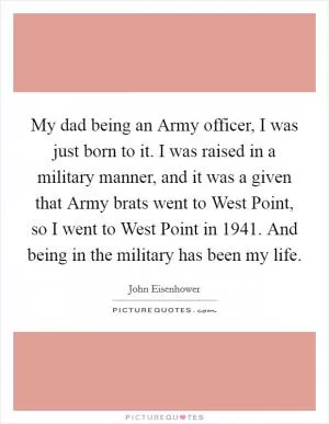 My dad being an Army officer, I was just born to it. I was raised in a military manner, and it was a given that Army brats went to West Point, so I went to West Point in 1941. And being in the military has been my life Picture Quote #1