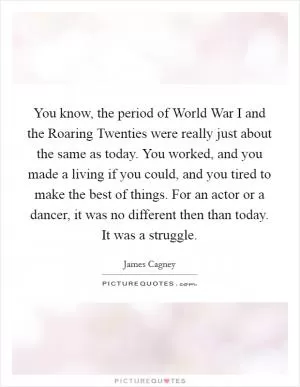 You know, the period of World War I and the Roaring Twenties were really just about the same as today. You worked, and you made a living if you could, and you tired to make the best of things. For an actor or a dancer, it was no different then than today. It was a struggle Picture Quote #1