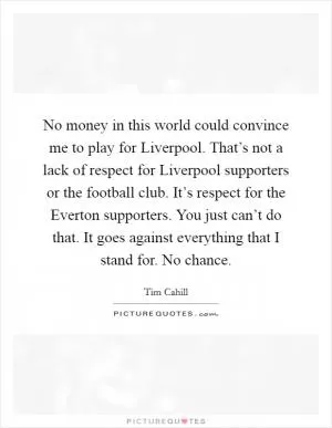 No money in this world could convince me to play for Liverpool. That’s not a lack of respect for Liverpool supporters or the football club. It’s respect for the Everton supporters. You just can’t do that. It goes against everything that I stand for. No chance Picture Quote #1