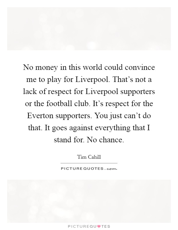 No money in this world could convince me to play for Liverpool. That's not a lack of respect for Liverpool supporters or the football club. It's respect for the Everton supporters. You just can't do that. It goes against everything that I stand for. No chance Picture Quote #1