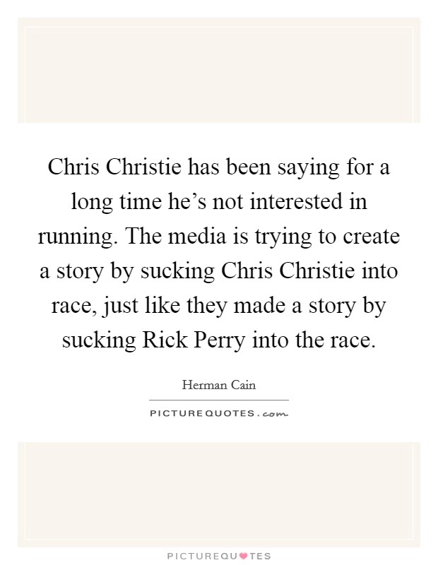 Chris Christie has been saying for a long time he's not interested in running. The media is trying to create a story by sucking Chris Christie into race, just like they made a story by sucking Rick Perry into the race Picture Quote #1