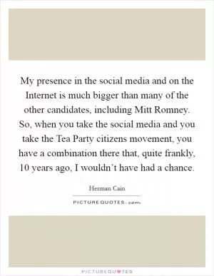 My presence in the social media and on the Internet is much bigger than many of the other candidates, including Mitt Romney. So, when you take the social media and you take the Tea Party citizens movement, you have a combination there that, quite frankly, 10 years ago, I wouldn’t have had a chance Picture Quote #1
