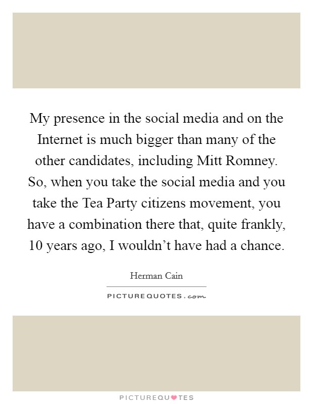 My presence in the social media and on the Internet is much bigger than many of the other candidates, including Mitt Romney. So, when you take the social media and you take the Tea Party citizens movement, you have a combination there that, quite frankly, 10 years ago, I wouldn't have had a chance Picture Quote #1
