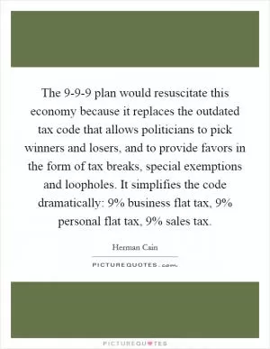 The 9-9-9 plan would resuscitate this economy because it replaces the outdated tax code that allows politicians to pick winners and losers, and to provide favors in the form of tax breaks, special exemptions and loopholes. It simplifies the code dramatically: 9% business flat tax, 9% personal flat tax, 9% sales tax Picture Quote #1