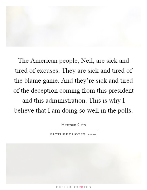 The American people, Neil, are sick and tired of excuses. They are sick and tired of the blame game. And they're sick and tired of the deception coming from this president and this administration. This is why I believe that I am doing so well in the polls Picture Quote #1