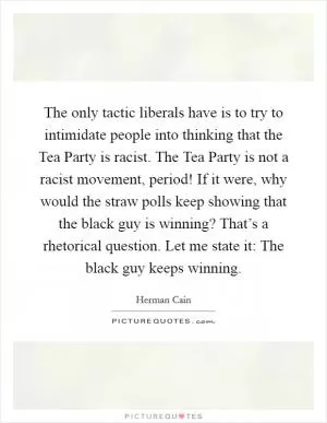 The only tactic liberals have is to try to intimidate people into thinking that the Tea Party is racist. The Tea Party is not a racist movement, period! If it were, why would the straw polls keep showing that the black guy is winning? That’s a rhetorical question. Let me state it: The black guy keeps winning Picture Quote #1