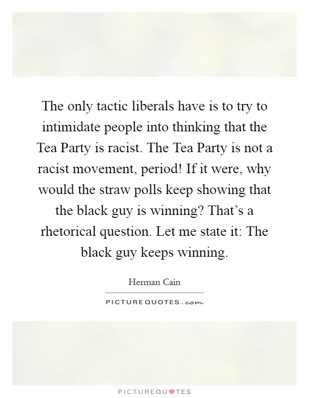 The only tactic liberals have is to try to intimidate people into thinking that the Tea Party is racist. The Tea Party is not a racist movement, period! If it were, why would the straw polls keep showing that the black guy is winning? That's a rhetorical question. Let me state it: The black guy keeps winning Picture Quote #1