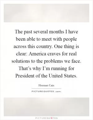 The past several months I have been able to meet with people across this country. One thing is clear: America craves for real solutions to the problems we face. That’s why I’m running for President of the United States Picture Quote #1