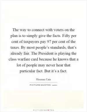 The way to connect with voters on the plan is to simply give the facts. Fifty per cent of taxpayers pay 97 per cent of the taxes. By most people’s standards, that’s already fair. The President is playing the class warfare card because he knows that a lot of people may never hear that particular fact. But it’s a fact Picture Quote #1