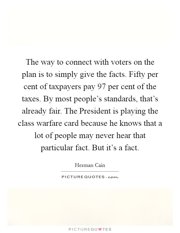 The way to connect with voters on the plan is to simply give the facts. Fifty per cent of taxpayers pay 97 per cent of the taxes. By most people's standards, that's already fair. The President is playing the class warfare card because he knows that a lot of people may never hear that particular fact. But it's a fact Picture Quote #1