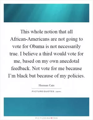 This whole notion that all African-Americans are not going to vote for Obama is not necessarily true. I believe a third would vote for me, based on my own anecdotal feedback. Not vote for me because I’m black but because of my policies Picture Quote #1