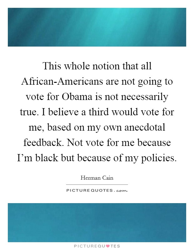 This whole notion that all African-Americans are not going to vote for Obama is not necessarily true. I believe a third would vote for me, based on my own anecdotal feedback. Not vote for me because I'm black but because of my policies Picture Quote #1