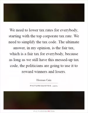 We need to lower tax rates for everybody, starting with the top corporate tax rate. We need to simplify the tax code. The ultimate answer, in my opinion, is the fair tax, which is a fair tax for everybody, because as long as we still have this messed-up tax code, the politicians are going to use it to reward winners and losers Picture Quote #1