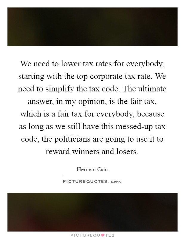 We need to lower tax rates for everybody, starting with the top corporate tax rate. We need to simplify the tax code. The ultimate answer, in my opinion, is the fair tax, which is a fair tax for everybody, because as long as we still have this messed-up tax code, the politicians are going to use it to reward winners and losers Picture Quote #1