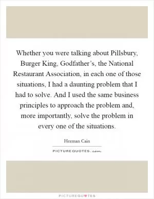Whether you were talking about Pillsbury, Burger King, Godfather’s, the National Restaurant Association, in each one of those situations, I had a daunting problem that I had to solve. And I used the same business principles to approach the problem and, more importantly, solve the problem in every one of the situations Picture Quote #1