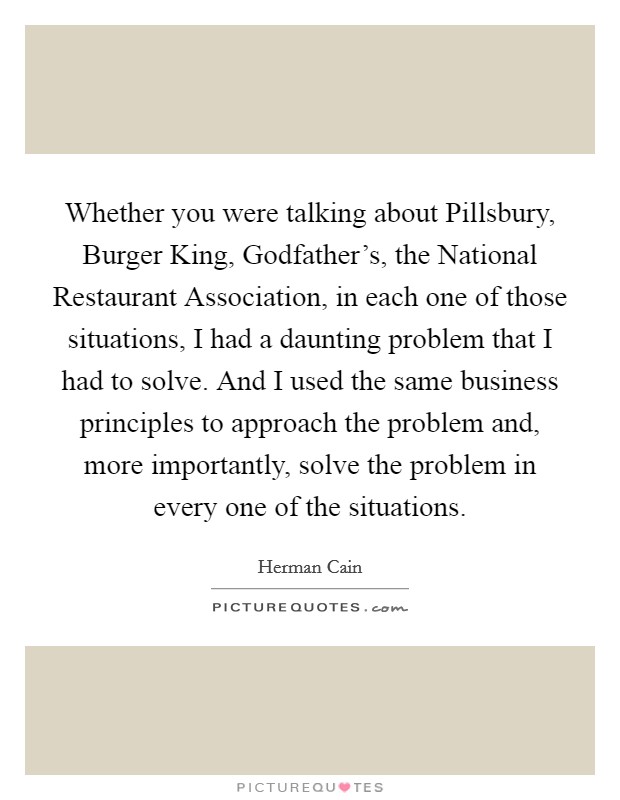 Whether you were talking about Pillsbury, Burger King, Godfather's, the National Restaurant Association, in each one of those situations, I had a daunting problem that I had to solve. And I used the same business principles to approach the problem and, more importantly, solve the problem in every one of the situations Picture Quote #1