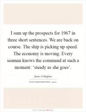 I sum up the prospects for 1967 in three short sentences. We are back on course. The ship is picking up speed. The economy is moving. Every seaman knows the command at such a moment: ‘steady as she goes’ Picture Quote #1