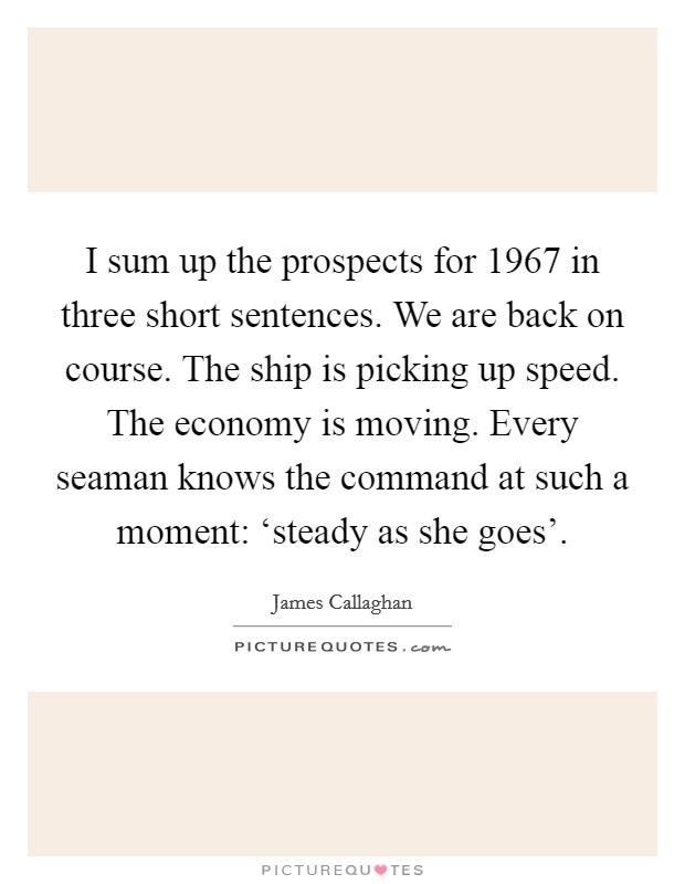 I sum up the prospects for 1967 in three short sentences. We are back on course. The ship is picking up speed. The economy is moving. Every seaman knows the command at such a moment: ‘steady as she goes' Picture Quote #1