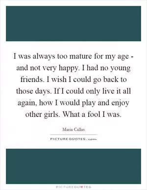 I was always too mature for my age - and not very happy. I had no young friends. I wish I could go back to those days. If I could only live it all again, how I would play and enjoy other girls. What a fool I was Picture Quote #1