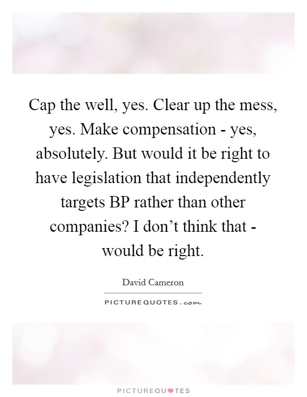 Cap the well, yes. Clear up the mess, yes. Make compensation - yes, absolutely. But would it be right to have legislation that independently targets BP rather than other companies? I don't think that - would be right Picture Quote #1