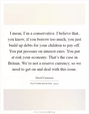 I mean, I’m a conservative. I believe that, you know, if you borrow too much, you just build up debts for your children to pay off. You put pressure on interest rates. You put at risk your economy. That’s the case in Britain. We’re not a reserve currency, so we need to get on and deal with this issue Picture Quote #1