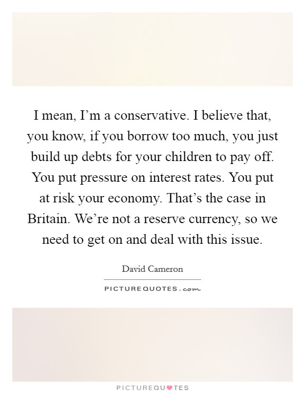 I mean, I'm a conservative. I believe that, you know, if you borrow too much, you just build up debts for your children to pay off. You put pressure on interest rates. You put at risk your economy. That's the case in Britain. We're not a reserve currency, so we need to get on and deal with this issue Picture Quote #1