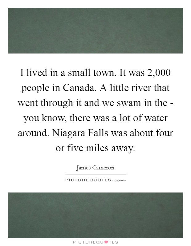 I lived in a small town. It was 2,000 people in Canada. A little river that went through it and we swam in the - you know, there was a lot of water around. Niagara Falls was about four or five miles away Picture Quote #1
