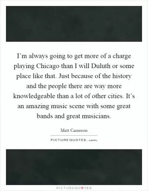 I’m always going to get more of a charge playing Chicago than I will Duluth or some place like that. Just because of the history and the people there are way more knowledgeable than a lot of other cities. It’s an amazing music scene with some great bands and great musicians Picture Quote #1