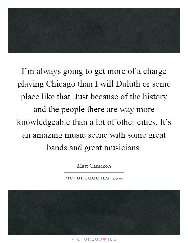 I'm always going to get more of a charge playing Chicago than I will Duluth or some place like that. Just because of the history and the people there are way more knowledgeable than a lot of other cities. It's an amazing music scene with some great bands and great musicians Picture Quote #1