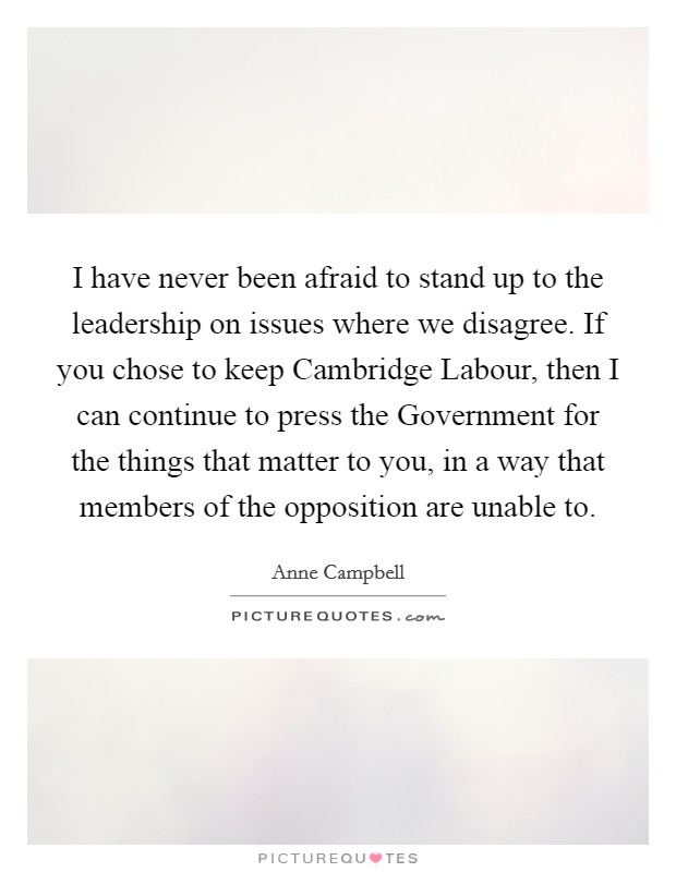 I have never been afraid to stand up to the leadership on issues where we disagree. If you chose to keep Cambridge Labour, then I can continue to press the Government for the things that matter to you, in a way that members of the opposition are unable to Picture Quote #1