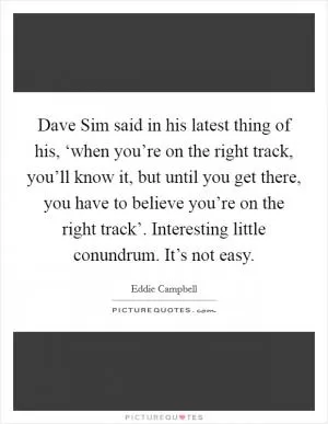 Dave Sim said in his latest thing of his, ‘when you’re on the right track, you’ll know it, but until you get there, you have to believe you’re on the right track’. Interesting little conundrum. It’s not easy Picture Quote #1