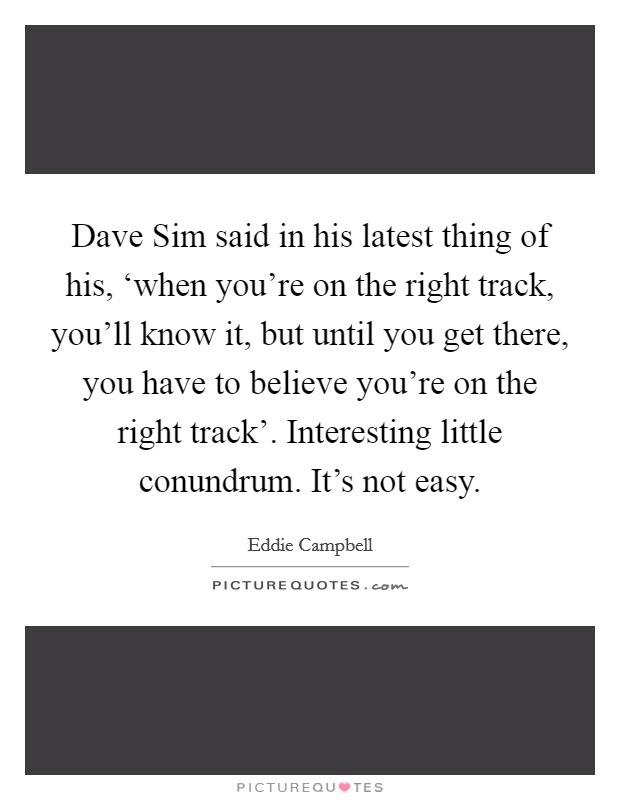 Dave Sim said in his latest thing of his, ‘when you're on the right track, you'll know it, but until you get there, you have to believe you're on the right track'. Interesting little conundrum. It's not easy Picture Quote #1