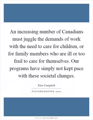 An increasing number of Canadians must juggle the demands of work with the need to care for children, or for family members who are ill or too frail to care for themselves. Our programs have simply not kept pace with these societal changes Picture Quote #1